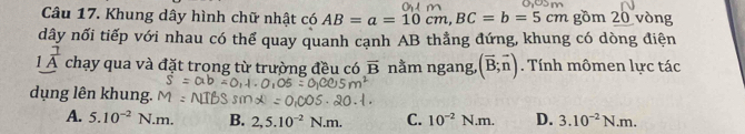 Khung dây hình chữ nhật có AB=a=10cm, BC=b=5cm gồm 20 vòng
dây nối tiếp với nhau có thể quay quanh cạnh AB thẳng đứng, khung có dòng điện
1^(frac 7)A chạy qua và đặt trong từ trường đều có overline B nằm ngang, (vector B;vector n). Tính mômen lực tác
dụng lên khung.
A. 5.10^(-2) N.m. B. 2,5.10^(-2)N.m. C. 10^(-2)N.m. D. 3.10^(-2)N.m.