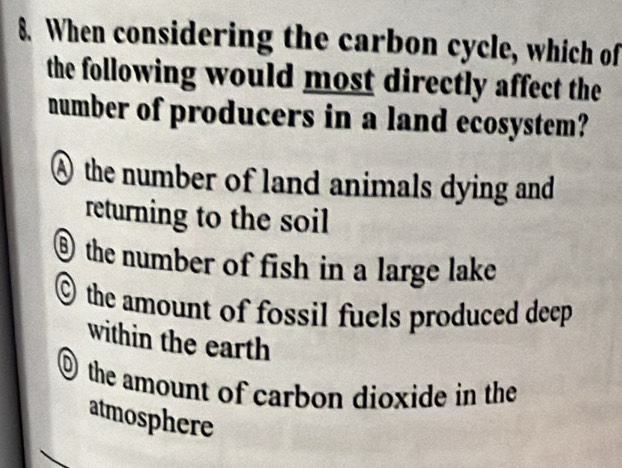 When considering the carbon cycle, which of
the following would most directly affect the
number of producers in a land ecosystem?
Athe number of land animals dying and
returning to the soil
⑥ the number of fish in a large lake
the amount of fossil fuels produced deep
within the earth
O the amount of carbon dioxide in the
atmosphere