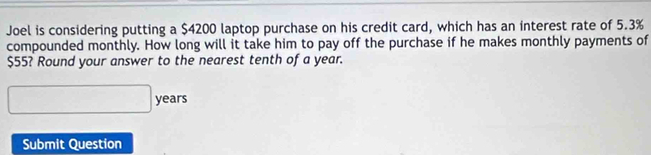 Joel is considering putting a $4200 laptop purchase on his credit card, which has an interest rate of 5.3%
compounded monthly. How long will it take him to pay off the purchase if he makes monthly payments of
$55? Round your answer to the nearest tenth of a year.
□ years
Submit Question