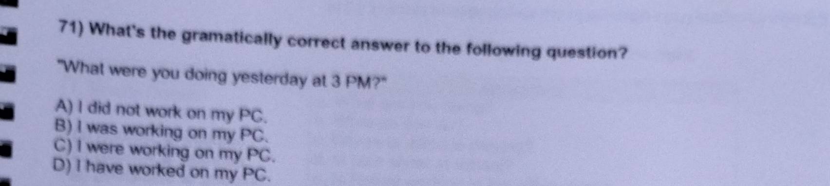 What's the gramatically correct answer to the following question?
"What were you doing yesterday at 3 PM?"
A) I did not work on my PC.
B) I was working on my PC.
C) I were working on my PC.
D) I have worked on my PC.