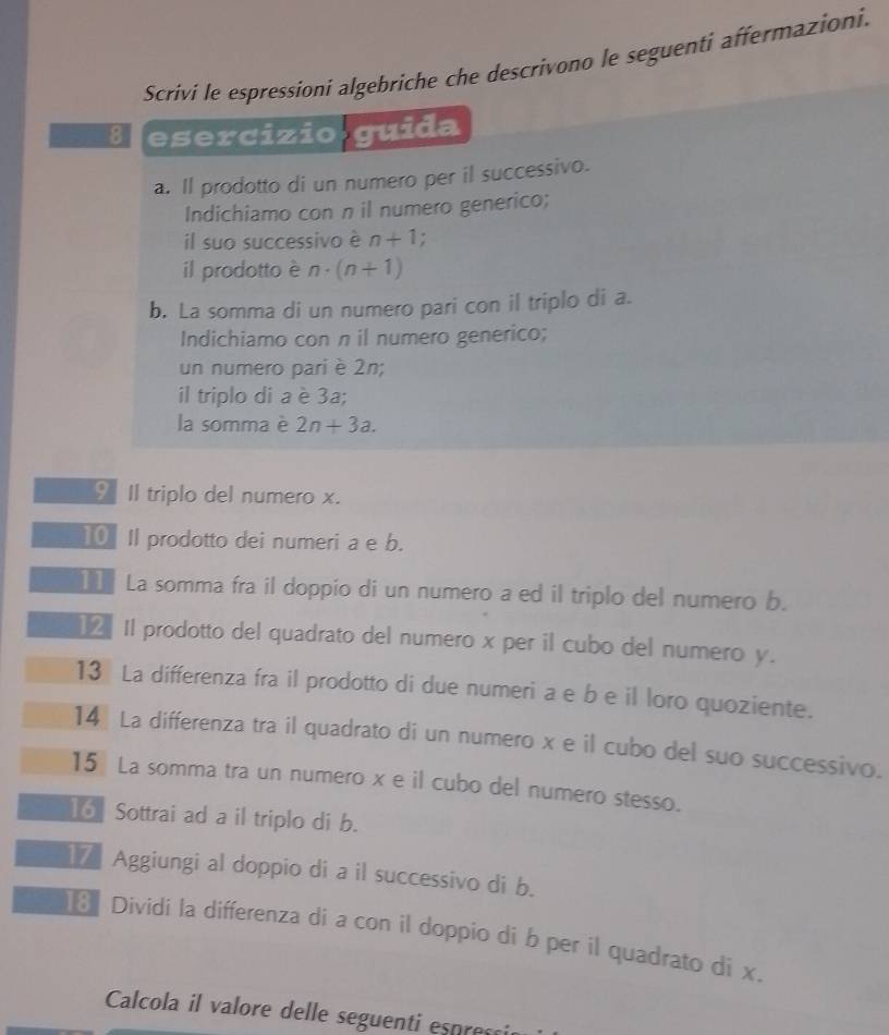 Scrivi le espressioni algebriche che descrivono le seguenti affermazioni. 
B esercizio guida 
a. Il prodotto di un numero per il successivo. 
Indichiamo con n il numero generico; 
il suo successivo è n+1. 
il prodotto è n· (n+1)
b. La somma di un numero pari con il triplo di a. 
Indichiamo con n il numero generico; 
un numero pari è 2n; 
il triplo di a è 3a; 
la somma è 2n+3a. 
♀ Il triplo del numero x. 
10 Il prodotto dei numeri a e b. 
I La somma fra il doppio di un numero a ed il triplo del numero b. 
€£ Il prodotto del quadrato del numero x per il cubo del numero y. 
13 La differenza fra il prodotto di due numeri a e b e il loro quoziente. 
14 La differenza tra il quadrato di un numero x e il cubo del suo successivo. 
15 La somma tra un numero x e il cubo del numero stesso. 
16 Sottrai ad a il triplo di b. 
17 Aggiungi al doppio di a il successivo di b. 
Dividi la differenza di a con il doppio di b per il quadrato di x. 
Calcola il valore delle seguenti espress