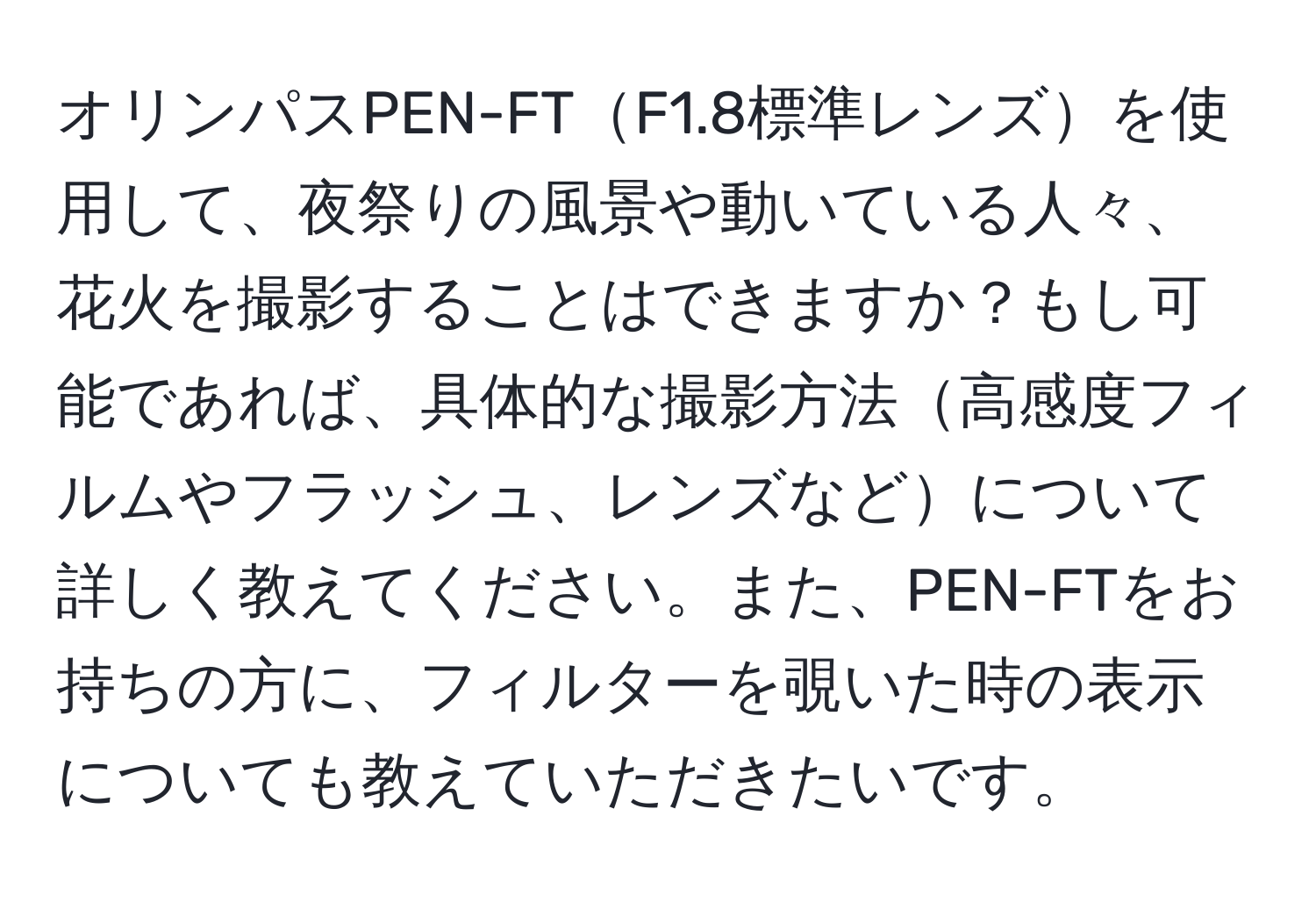 オリンパスPEN-FTF1.8標準レンズを使用して、夜祭りの風景や動いている人々、花火を撮影することはできますか？もし可能であれば、具体的な撮影方法高感度フィルムやフラッシュ、レンズなどについて詳しく教えてください。また、PEN-FTをお持ちの方に、フィルターを覗いた時の表示についても教えていただきたいです。