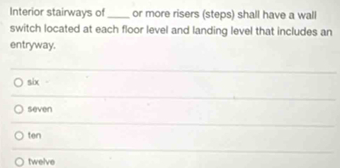 Interior stairways of_ or more risers (steps) shall have a wall
switch located at each floor level and landing level that includes an
entryway.
six
seven
ten
twelve