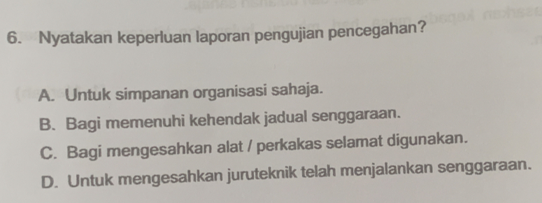 Nyatakan keperluan laporan pengujian pencegahan?
A. Untuk simpanan organisasi sahaja.
B. Bagi memenuhi kehendak jadual senggaraan.
C. Bagi mengesahkan alat / perkakas selamat digunakan.
D. Untuk mengesahkan juruteknik telah menjalankan senggaraan.