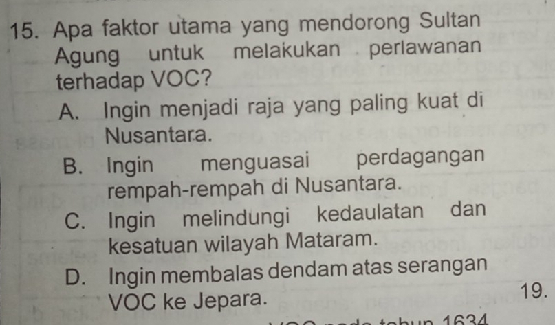 Apa faktor utama yang mendorong Sultan
Agung untuk melakukan perlawanan
terhadap VOC?
A. Ingin menjadi raja yang paling kuat di
Nusantara.
B. Ingin menguasai perdagangan
rempah-rempah di Nusantara.
C. Ingin melindungi kedaulatan dan
kesatuan wilayah Mataram.
D. Ingin membalas dendam atas serangan
VOC ke Jepara.
19.
n 1634