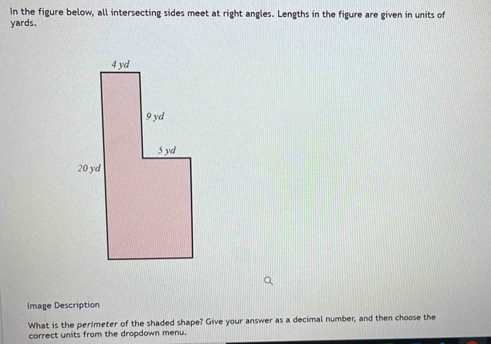 In the figure below, all intersecting sides meet at right angles. Lengths in the figure are given in units of
yards. 
Image Description 
What is the perimeter of the shaded shape? Give your answer as a decimal number, and then choose the 
correct units from the dropdown menu.