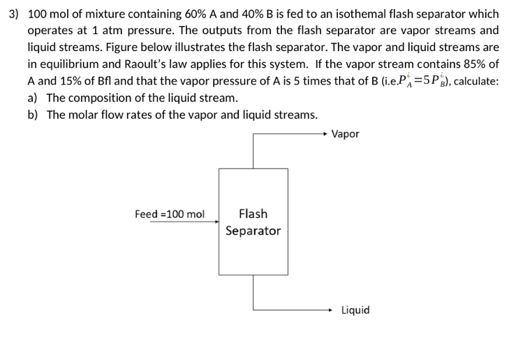 100 mol of mixture containing 60% A and 40% B is fed to an isothemal flash separator which
operates at 1 atm pressure. The outputs from the flash separator are vapor streams and
liquid streams. Figure below illustrates the flash separator. The vapor and liquid streams are
in equilibrium and Raoult's law applies for this system. If the vapor stream contains 85% of
A and 15% of Bfl and that the vapor pressure of A is 5 times that of B (i.e P_A^i=5P_B^i) , calculate:
a) The composition of the liquid stream.
b) The molar flow rates of the vapor and liquid streams.