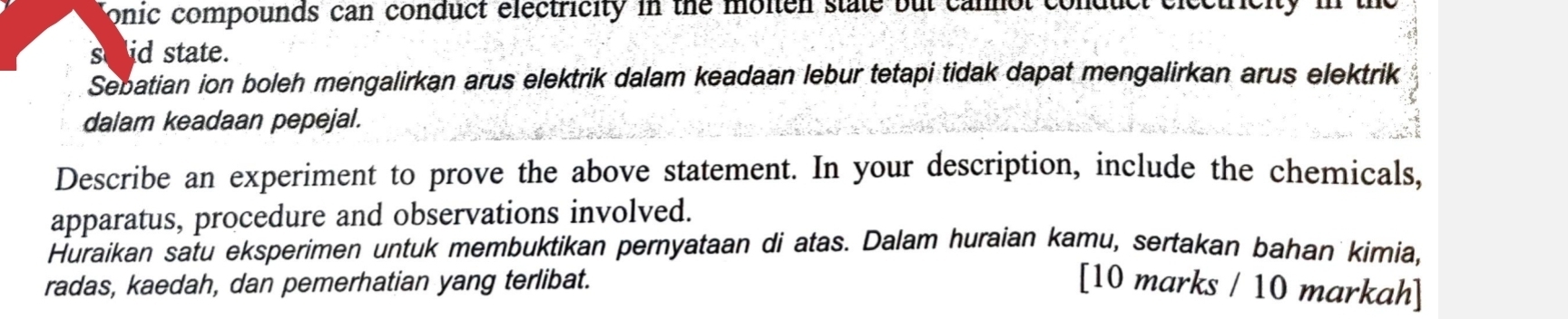 onic compounds can conduct electricity in the molten state but cannol conduct eiectrict 
seid state. 
Sebatian ion boleh mengalirkan arus elektrik dalam keadaan lebur tetapi tidak dapat mengalirkan arus elektrik 
dalam keadaan pepejal. 
Describe an experiment to prove the above statement. In your description, include the chemicals, 
apparatus, procedure and observations involved. 
Huraikan satu eksperimen untuk membuktikan pernyataan di atas. Dalam huraian kamu, sertakan bahan kimia, 
radas, kaedah, dan pemerhatian yang terlibat. [10 marks / 10 markah]