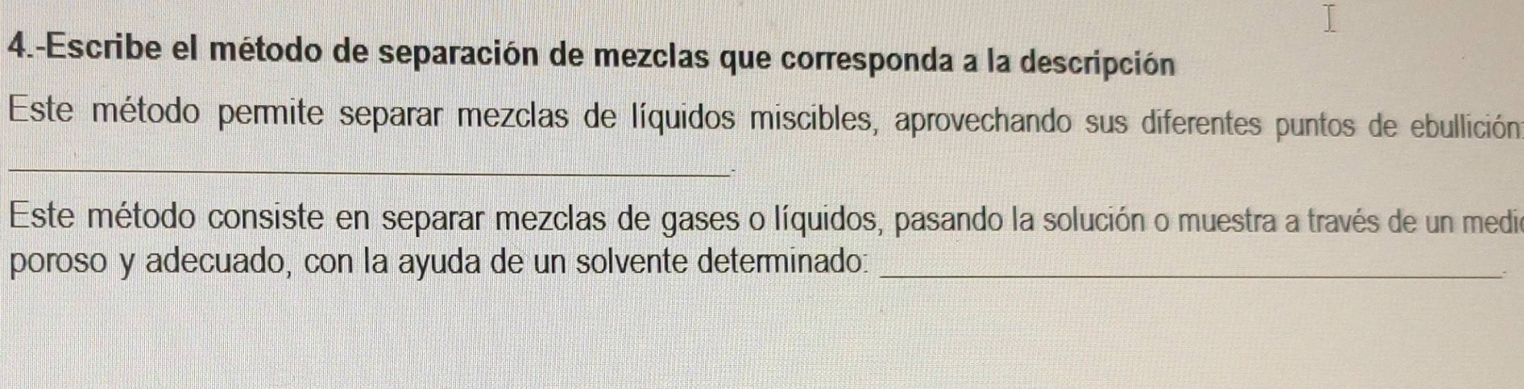 4.-Escribe el método de separación de mezclas que corresponda a la descripción 
Este método permite separar mezclas de líquidos miscibles, aprovechando sus diferentes puntos de ebullición 
_ 
Este método consiste en separar mezclas de gases o líquidos, pasando la solución o muestra a través de un medio 
poroso y adecuado, con la ayuda de un solvente determinado:_