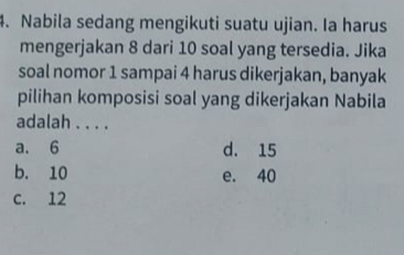 Nabila sedang mengikuti suatu ujian. Ia harus
mengerjakan 8 dari 10 soal yang tersedia. Jika
soal nomor 1 sampai 4 harus dikerjakan, banyak
pilihan komposisi soal yang dikerjakan Nabila
adalah . . . .
a. 6 d. 15
b. 10 e. 40
c. 12