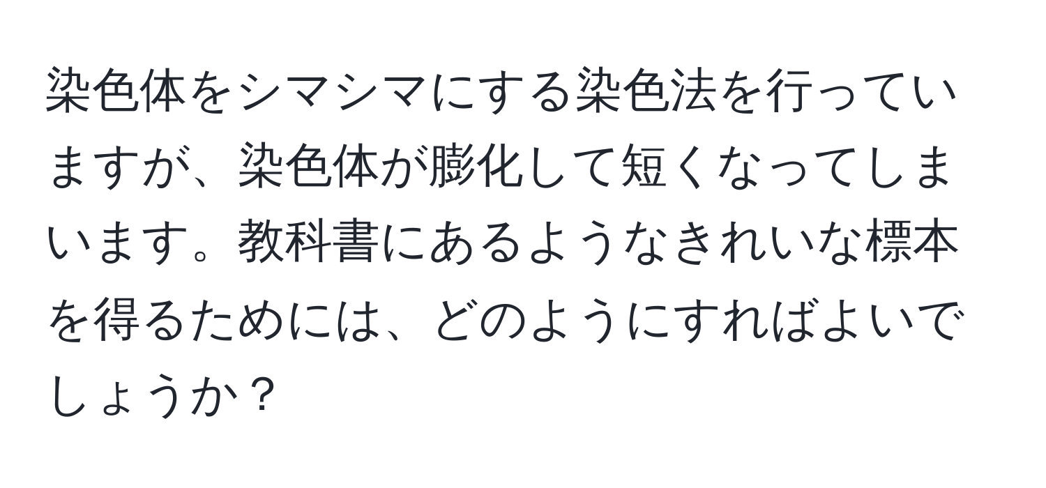 染色体をシマシマにする染色法を行っていますが、染色体が膨化して短くなってしまいます。教科書にあるようなきれいな標本を得るためには、どのようにすればよいでしょうか？