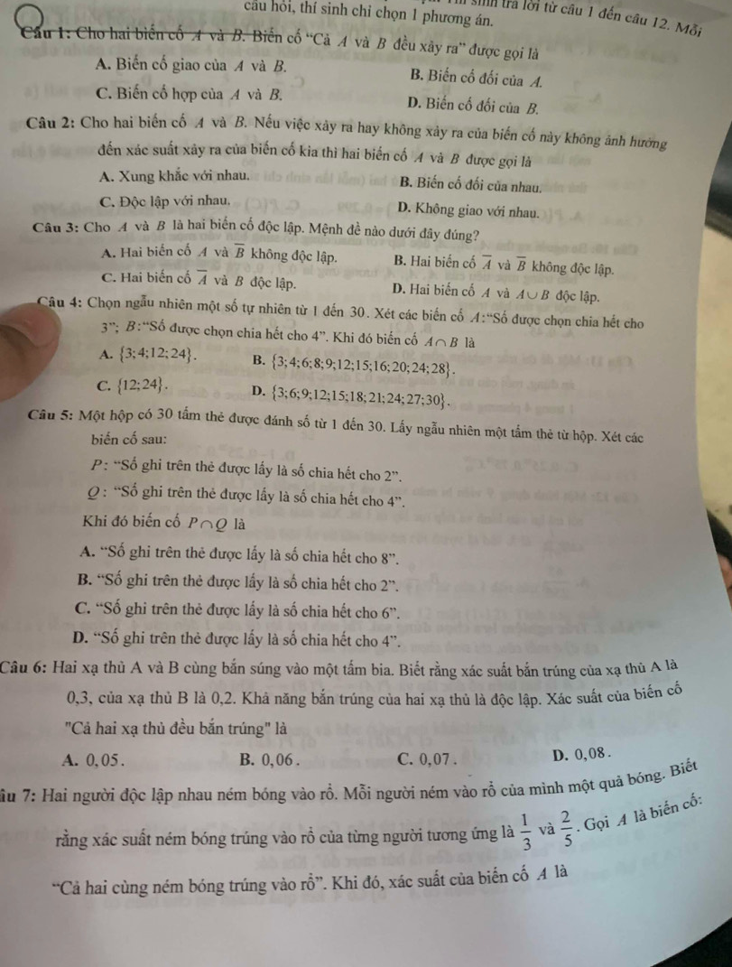 cau hỏi, thí sinh chỉ chọn 1 phương án.
In sih tra lời từ câu 1 đến câu 12. Mỗi
Cầu 1: Cho hai biến cố A và B. Biến cố ''Cả A và B đều xây ra'' được gọi là
A. Biến cố giao của A và B. B. Biến cổ đối của A.
C. Biến cố hợp của A và B. D. Biến cố đối của B.
Câu 2: Cho hai biến cố 4 và B. Nếu việc xảy ra hay không xảy ra của biến cố này không ảnh hướng
đến xác suất xây ra của biến cố kia thì hai biển cố A và B được gọi là
A. Xung khắc với nhau.
B. Biến cố đối của nhau.
C. Độc lập với nhau, D. Không giao với nhau.
Câu 3: Cho A và B là hai biến cố độc lập. Mệnh đề nào dưới đây đúng?
A. Hai biến cố A và overline B không độc lập. B. Hai biển cố overline A và overline B không độc lập.
C. Hai biến cổ overline A và B độc lập. D. Hai biến cố A và A∪ B độc lập.
Câu 4: Chọn ngẫu nhiên một số tự nhiên từ 1 đến 30. Xét các biến cố A:''So được chọn chia hết cho
3∵ B:''Sdot o được chọn chia hết cho 4''. Khi đó biến cố A∩ B là
A.  3;4;12;24 . B.  3;4;6;8;9;12;15;16;20;24;28 .
C.  12;24 . D.  3;6;9;12;15;18;21;24;27;30 .
Câu 5: Một hộp có 30 tấm thẻ được đánh số từ 1 đến 30. Lấy ngẫu nhiên một tầm thẻ từ hộp. Xét các
biến cố sau:
P: “Số ghi trên thẻ được lấy là số chia hết cho 2''.
Q : “Số ghi trên thẻ được lấy là số chia hết cho 4''.
Khi đó biến cố P∩Q là
A. “Số ghi trên thẻ được lấy là số chia hết cho 8''.
B. “Số ghi trên thẻ được lấy là số chia hết cho 2''
C. “Số ghi trên thẻ được lấy là số chia hết cho 6''.
D. “Số ghi trên thẻ được lấy là số chia hết cho 4”.
Câu 6: Hai xạ thủ A và B cùng bắn súng vào một tấm bia. Biết rằng xác suất bắn trúng của xạ thủ A là
0,3, của xạ thủ B là 0,2. Khả năng bắn trúng của hai xa thủ là độc lập. Xác suất của biến cố
"Cả hai xạ thủ đều bắn trúng" là
A. 0,05 . B. 0, 06 . C. 0,07 .
D. 0, 08 .
Cu 7: Hai người độc lập nhau ném bóng vào rỗ. Mỗi người ném vào rỗ của mình một quả bóng. Biếu
rằng xác suất ném bóng trúng vào rồ của từng người tương ứng là  1/3  và  2/5  Gọi A là biến cố:
“Cả hai cùng ném bóng trúng vào rỗ”. Khi đó, xác suất của biến cố A là