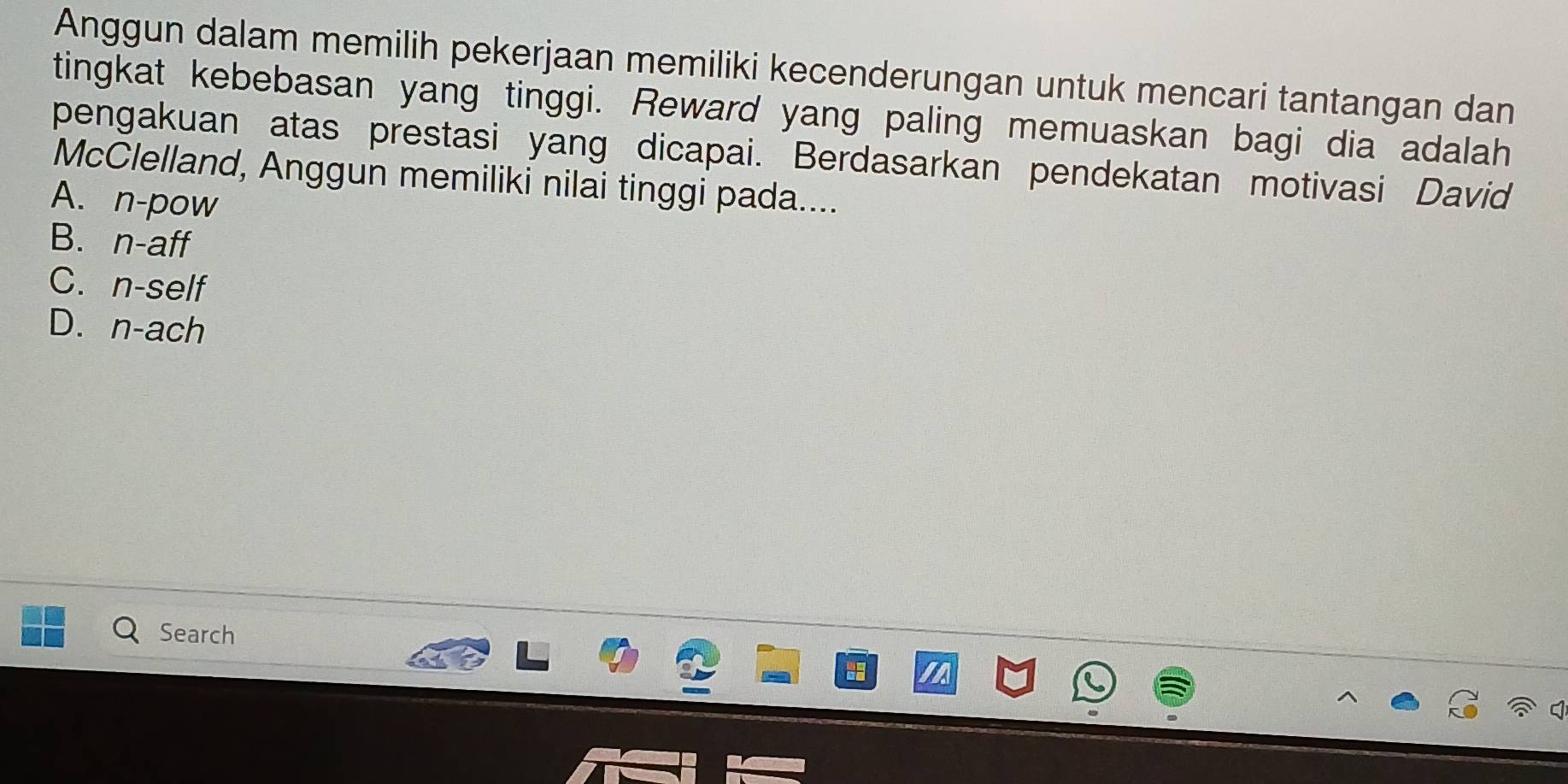 Anggun dalam memilih pekerjaan memiliki kecenderungan untuk mencari tantangan dan
tingkat kebebasan yang tinggi. Reward yang paling memuaskan bagi dia adalah
pengakuan atas prestasi yang dicapai. Berdasarkan pendekatan motivasi David
McClelland, Anggun memiliki nilai tinggi pada....
A. n-pow
B. n-aff
C. n-self
D. n-ach
Search