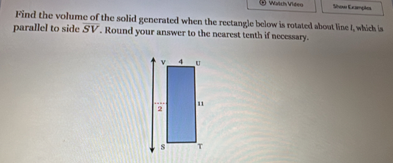 Watch Video Show Examples 
Find the volume of the solid generated when the rectangle below is rotated about line l_1 which is 
parallel to side overline SV. Round your answer to the nearest tenth if necessary.