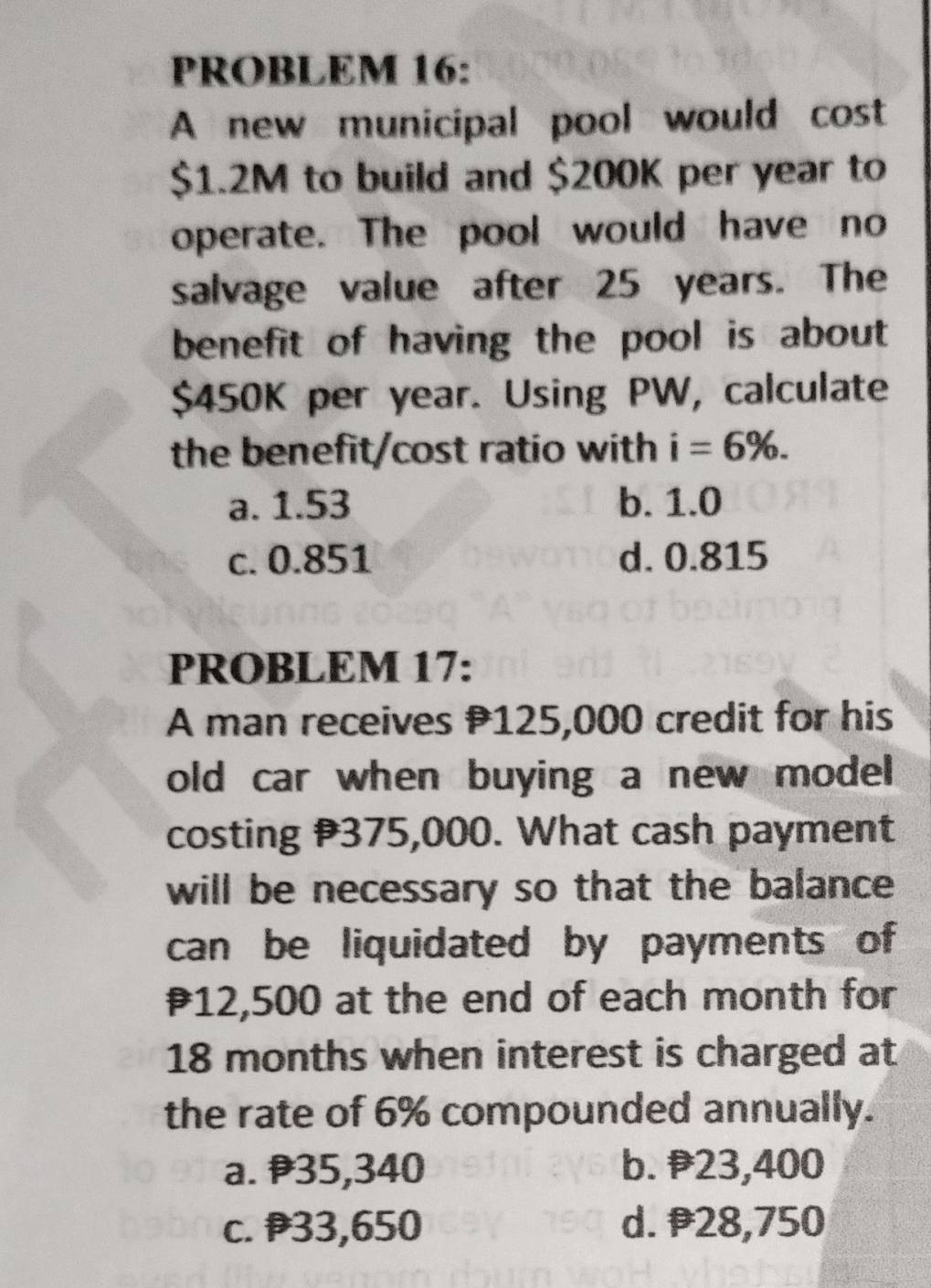 PROBLEM 16:
A new municipal pool would cost
$1.2M to build and $200K per year to
operate. The pool would have no
salvage value after 25 years. The
benefit of having the pool is about
$450K per year. Using PW, calculate
the benefit/cost ratio with i=6%.
a. 1.53 b. 1.0
c. 0.851 d. 0.815
PROBLEM 17:
A man receives 125,000 credit for his
old car when buying a new model 
costing 375,000. What cash payment
will be necessary so that the balance
can be liquidated by payments of
₹12,500 at the end of each month for
18 months when interest is charged at
the rate of 6% compounded annually.
a. 35,340 b. 23,400
c. 33,650 d. 28,750