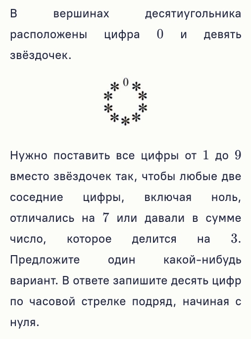 Bерwиhax десятиугольника 
расположены цифра О и девять 
3Bë3д0чеk. 
0 * 
* 
^ * 
Ηужно πоставиτь все циφры от 1 до 9
Βместо звёздочек ак, чтобы любые две 
соседние цифры, включая ноль, 
отличались на 7 или давали в сумме 
число, которое делится на 3. 
Πредложите один какой-нибудь 
вариант. В ответе запишите десять циφр 
ло часовой стрелке подряд, начиная с 
HγNя.