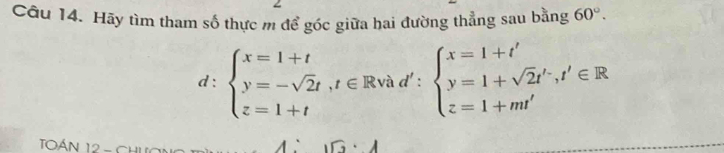 Hãy tìm tham số thực m để góc giữa hai đường thẳng sau bằng 60°.
d:beginarrayl x=1+t y=-sqrt(2)t, t∈ Rvad':beginarrayl x=1+t' y=1+sqrt(2)t', t'∈ R z=1+m'endarray.
TOán 12 - Ch
G· A