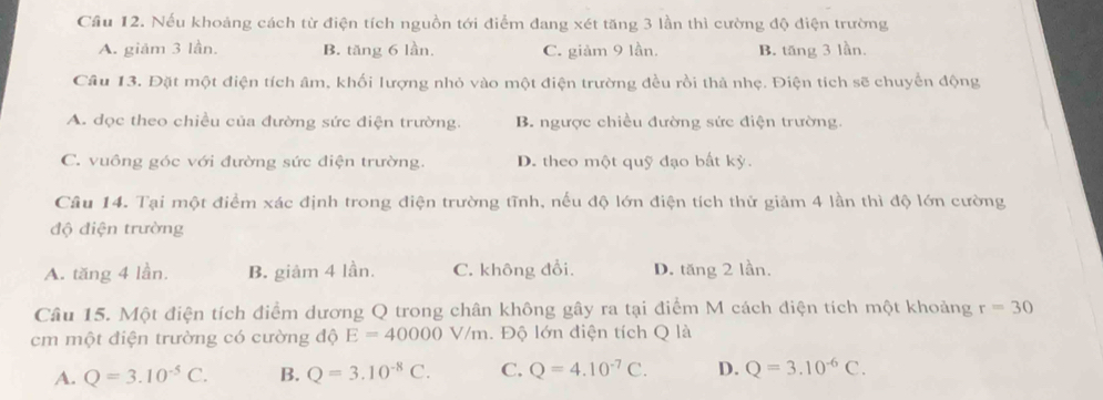 Cầu 12. Nếu khoảng cách từ điện tích nguồn tới điểm đang xét tăng 3 lần thì cường độ điện trường
A. giảm 3 lần. B. tăng 6 lần C. giảm 9 lần. B. tăng 3 lần.
Câu 13. Đặt một điện tích âm, khối lượng nhỏ vào một điện trường đều rồi thả nhẹ. Điện tích sẽ chuyển động
A. dọc theo chiều của đường sức điện trường. B. ngược chiều đường sức điện trường.
C. vuông góc với đường sức điện trường. D. theo một quỹ đạo bất kỳ.
Câu 14. Tại một điểm xác định trong điện trường tĩnh, nếu độ lớn điện tích thử giảm 4 lần thì độ lớn cường
độ điện trường
A. tăng 4 lần. B. giảm 4 lần. C. không đổi. D. tăng 2 lần.
Câu 15. Một điện tích điểm dương Q trong chân không gây ra tại điểm M cách điện tích một khoảng r=30
cm một điện trường có cường độ E=40000V/m. Độ lớn điện tích Q là
A. Q=3.10^(-5)C. B. Q=3.10^(-8)C. C. Q=4.10^(-7)C. D. Q=3.10^(-6)C.