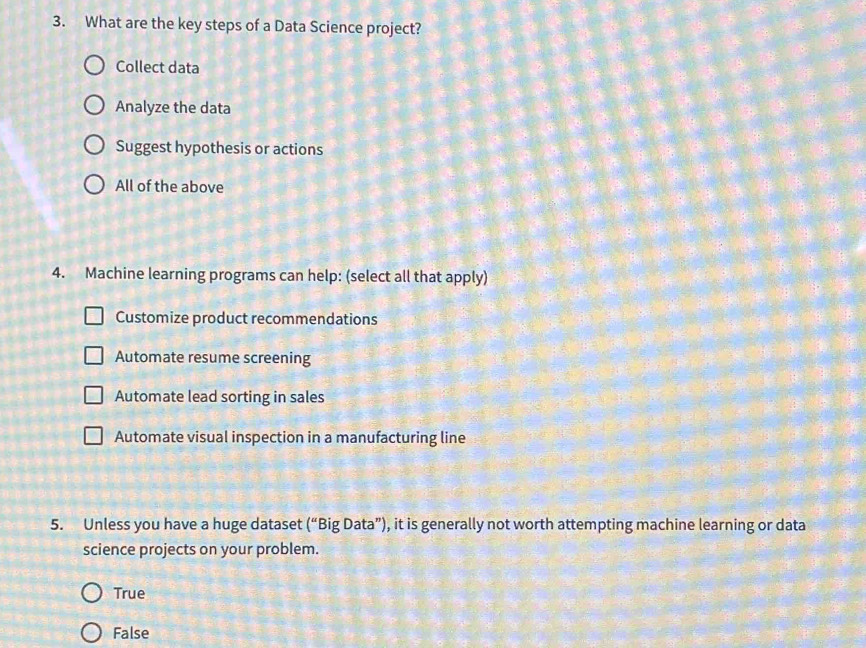 What are the key steps of a Data Science project?
Collect data
Analyze the data
Suggest hypothesis or actions
All of the above
4. Machine learning programs can help: (select all that apply)
Customize product recommendations
Automate resume screening
Automate lead sorting in sales
Automate visual inspection in a manufacturing line
5. Unless you have a huge dataset (^circ  'Big Data”), it is generally not worth attempting machine learning or data
science projects on your problem.
True
False