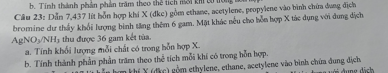 Tính thành phần phần trăm theo thể tích môi khi có trong 1
Câu 23: Dẫn 7,437 lít hỗn hợp khí X (đkc) gồm ethane, acetylene, propylene vào bình chứa dung dịch
bromine dư thấy khối lượng bình tăng thêm 6 gam. Mặt khác nếu cho hỗn hợp X tác dụng với dung dịch
AgNO_3/NH_3 thu được 36 gam kết tủa.
a. Tính khối lượng mỗi chất có trong hỗn hợp X.
b. Tính thành phần phần trăm theo thể tích mỗi khí có trong hỗn hợp.
ơn khí X (đkc) gồm ethylene, ethane, acetylene vào bình chứa dung dịch