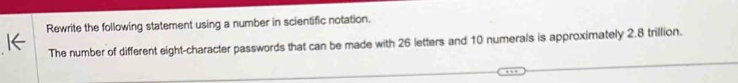 Rewrite the following statement using a number in scientific notation. 
The number of different eight-character passwords that can be made with 26 letters and 10 numerals is approximately 2.8 trillion.