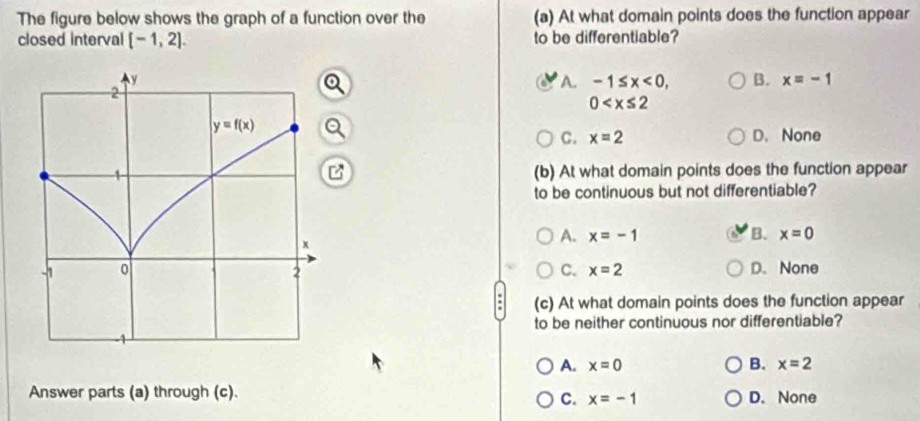 The figure below shows the graph of a function over the (a) At what domain points does the function appear
closed interval [-1,2]. to be differentiable?
A. -1≤ x<0, B. x=-1
0
C. x=2 D. None
(b) At what domain points does the function appear
to be continuous but not differentiable?
A. x=-1 B. x=0
C. x=2 D. None
(c) At what domain points does the function appear
to be neither continuous nor differentiable?
A. x=0 B. x=2
Answer parts (a) through (c). D. None
C. x=-1