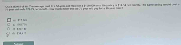 of 10: The average cost to a 50-year-old male for a $100,000 term life policy is $14.34 per month. The same policy would cost a
70-year-old male $70.79 per month. How much more will the 70-year-old pay for a 20-year term?
a) $12.345
b) $15,708
cJ ST9,149
d) $34.416
Suhmit