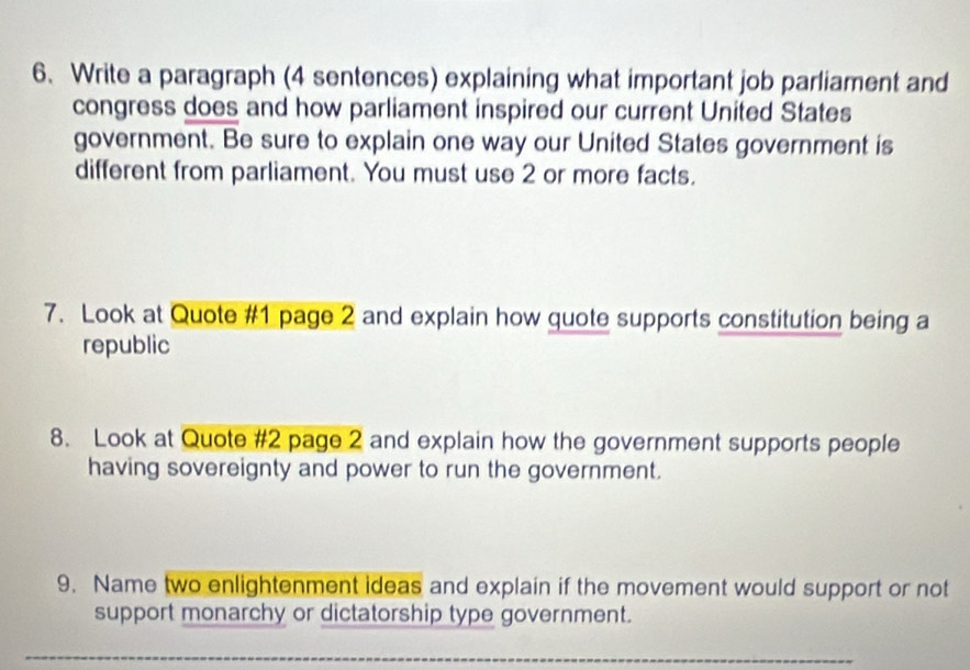 Write a paragraph (4 sentences) explaining what important job parliament and 
congress does and how parliament inspired our current United States 
government. Be sure to explain one way our United States government is 
different from parliament. You must use 2 or more facts. 
7. Look at Quote #1 page 2 and explain how quote supports constitution being a 
republic 
8. Look at Quote #2 page 2 and explain how the government supports people 
having sovereignty and power to run the government. 
9. Name two enlightenment ideas and explain if the movement would support or not 
support monarchy or dictatorship type government.