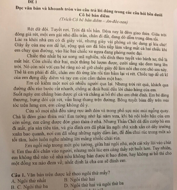 DE 1
Đọc văn bản và khoanh tròn vào câu trả lời đúng trong các câu hỏi bên dưới
Cô bé bán diêm
(Trich Cô bẻ bản diệm - An-đéc-xen)
Rét dữ dội. Tuyết rơi. Trời đã tối hẳn. Đêm nay là đêm giao thừa. Giữa trời
đông giá rét, một em gái nhỏ đầu trần, chân đi đất, đang dò dẫm trong đêm tối.
Lúc ra khỏi nhà em có đi giày vải, nhưng giảy vải phòng có tác dụng gì kia chứ!
Giảy ấy của mẹ em đề lại, rộng quá em đã liên tiếp làm văng mất cả hai chiếc khi
em chạy qua đường, vào lúc hai chiếc xe ngựa đang phóng nước đại.
Chiếc thứ nhất bị xe song mã nghiến, rồi dính theo tuyết vào bánh xe; thể là
mất hút. Còn chiếc thứ hai, một thẳng bé lượm được, cười sằng sặc đem tung lên
trời. Nó còn nói với em bé rằng nó sẽ giữ chiếc giày đề làm nôi cho con chó sau này.
Thế là em phải đi đất, chân em đỏ ứng lên rồi tỉm bằm lại vì rét. Chiếc tạp đề cũ kĩ
của em đựng đầy diêm và tay em còn cầm thêm một bao.
Em cổ kiểm một nơi có nhiều người qua lại. Nhưng trời rét quá, khách qua
đường đều rảo bước rất nhanh, chẳng ai đoái hoài đến lời chảo hàng của em.
Suốt ngày em chẳng bán được gì cả và chẳng ai bố thí cho em chút đỉnh. Em bé đáng
thương, bụng đói cật rét, vẫn lang thang trên đường. Bông tuyết bám đầy trên mái
tóc trên lưng em, em cũng không đề ý.
Cửa số mọi nhà đều sáng rực ánh đèn và trong phố sực nức mùi ngỗng quay.
Chả là đêm giao thừa mả! Em tưởng nhớ lại năm xưa, khi bà nội hiện hậu của em
còn sống, em cũng được đón giao thừa ở nhà. Nhưng Thần Chết dã đến cướp bà em
đi mất, gia sản tiêu tán, và gia đình em đã phải lìa ngôi nhà xinh xắn có dây trường
xuân bao quanh, nơi em đã sống những ngày đầm ấm, đề đến chui rúc trong một xó
tối tăm, luôn luôn nghe những lời mắng nhiếc chứi rủa.
Em ngồi nép trong một góc tường, giữa hai ngôi nhà, một cái xây lùi vào chút
ít. Em thu dôi chân vào người, nhưng mỗi lúc em càng thấy rét buốt hơn. Tuy nhiên,
em không thể nào về nhà nếu không bản được ít bao diêm, hay không ai bố thí cho
một đồng xu nào đem về; nhất định là cha em sẽ đánh em.
Câu 1. Văn bản trên được kể theo ngôi thứ mấy?
A. Ngôi thứ nhất B. Ngôi thứ hai
B. C. Ngôi thứ ba D. Ngôi thứ hai và ngôi thứ ba