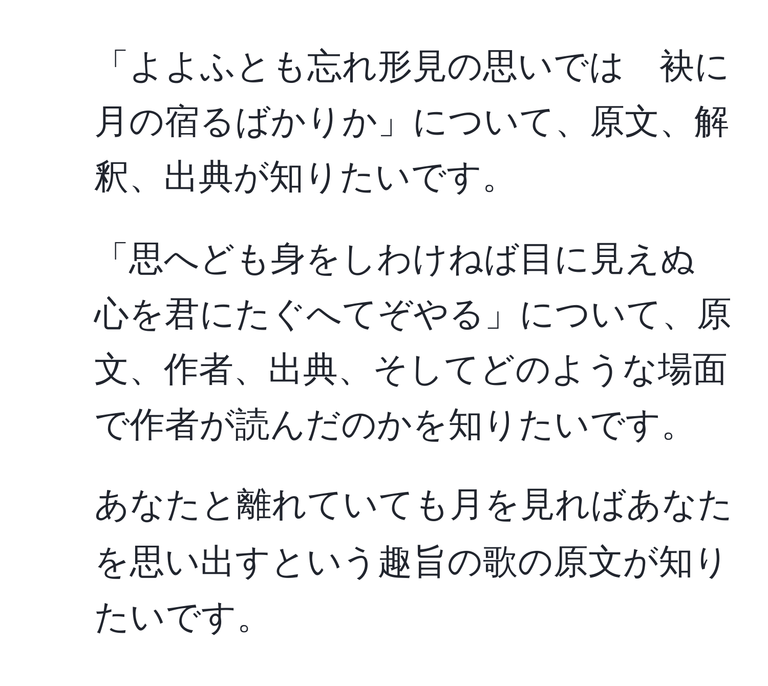 「よよふとも忘れ形見の思いでは　袂に月の宿るばかりか」について、原文、解釈、出典が知りたいです。  
2. 「思へども身をしわけねば目に見えぬ　心を君にたぐへてぞやる」について、原文、作者、出典、そしてどのような場面で作者が読んだのかを知りたいです。  
3. あなたと離れていても月を見ればあなたを思い出すという趣旨の歌の原文が知りたいです。