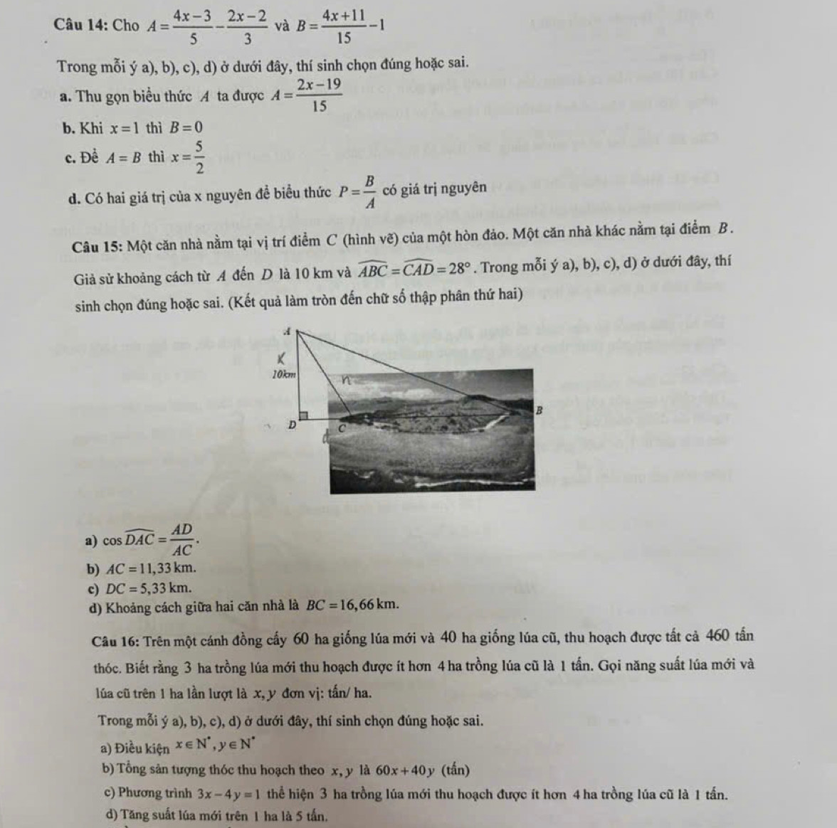 Cho A= (4x-3)/5 - (2x-2)/3  và B= (4x+11)/15 -1
Trong mỗi ý a), b), c), d) ở dưới đây, thí sinh chọn đúng hoặc sai.
a. Thu gọn biều thức A ta được A= (2x-19)/15 
b. Khi x=1 thì B=0
c. Đề A=B thì x= 5/2 
d. Có hai giá trị của x nguyên đề biểu thức P= B/A  có giá trị nguyên
Câu 15: Một căn nhà nằm tại vị trí điểm C (hình vẽ) của một hòn đảo. Một căn nhà khác nằm tại điểm B.
Giả sử khoảng cách từ A đến D là 10 km và widehat ABC=widehat CAD=28°. Trong mỗi ý a), b), c), d) ở dưới đây, thí
sinh chọn đúng hoặc sai. (Kết quả làm tròn đến chữ số thập phân thứ hai)
a) cos widehat DAC= AD/AC .
b) AC=11,33km.
c) DC=5,33km.
d) Khoảng cách giữa hai căn nhà là BC=16,66km.
Câu 16: Trên một cánh đồng cấy 60 ha giống lúa mới và 40 ha giống lúa cũ, thu hoạch được tất cả 460 tấn
thóc. Biết rằng 3 ha trồng lúa mới thu hoạch được ít hơn 4 ha trồng lúa cũ là 1 tấn. Gọi năng suất lúa mới và
lúa cũ trên 1 ha lần lượt là x, y đơn vị: tấn/ ha.
Trong mỗi ý a), b), c), d) ở dưới đây, thí sinh chọn đúng hoặc sai.
a) Điều kiện x∈ N^*,y∈ N^*
b) Tổng sản tượng thóc thu hoạch theo x, y là 60x+40y (tấn)
c) Phương trình 3x-4y=1 thể hiện 3 ha trồng lúa mới thu hoạch được ít hơn 4 ha trồng lúa cũ là 1 tấn.
d) Tăng suất lúa mới trên 1 ha là 5 tấn.