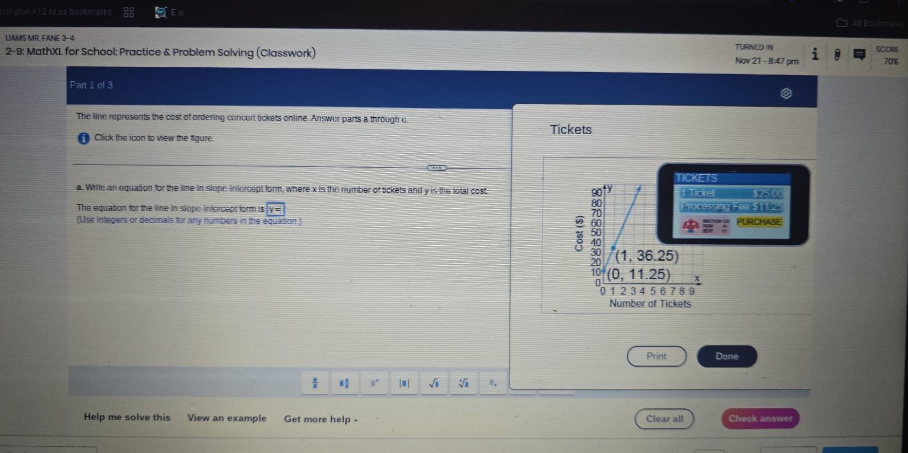 k12 ni us bookmarks All Bookmarks
UAMS MR. FANE 3-4
TURNED IN
2-9: MathXL for School: Practice & Problem Solving (Classwork) Nov 21 - 8:47 pm SCORE
70%
Part 1 of 3
The line represents the cost of ordering concert tickets online. Answer parts a through c
Tickets
Click the icon to view the figure
S
a. Write an equation for the line in slope-intercept form, where x is the number of tickets and y is the total cost $25.00
et
The equation for the line in slope-intercept form is y e $11.25
ssing
(Use integers or decimals for any numbers in the equation.) PURCHASE
Number of Tickets
Print Done
 □ /□   □° |≡| √i V
Help me solve this View an example Get more help - Clear all Check answer