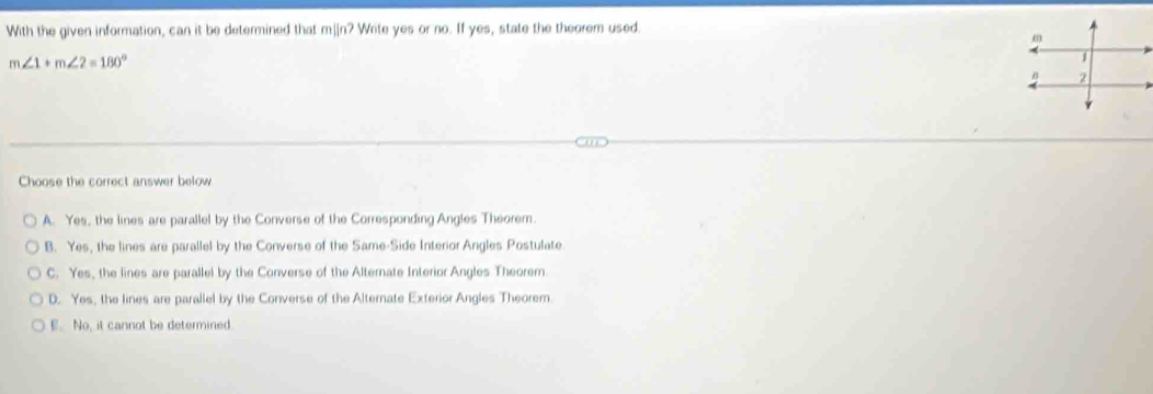 With the given information, can it be determined that m]in? Write yes or no. If yes, state the theorem used.
m∠ 1+m∠ 2=180°
Choose the correct answer below
A. Yes, the lines are parallel by the Converse of the Corresponding Angles Theorem.
B. Yes, the lines are parallel by the Converse of the Same-Side Interior Angles Postulate.
C. Yes, the lines are parallel by the Converse of the Alternate Interior Angles Theorem
D. Yes, the lines are parallel by the Converse of the Alternate Exterior Angles Theorem.
E. No, it cannot be determined.