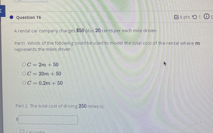 [ 6 pts 0 1 o
A rental car company charges $50 plus 20 cents per each mile driven.
Part1. Which of the following could be used to model the total cost of the rental where m
represents the miles driven.
C=2m+50
C=20m+50
C=0.2m+50
Part 2. The total cost of driving 250 miles is;
$ □ 
Calculator