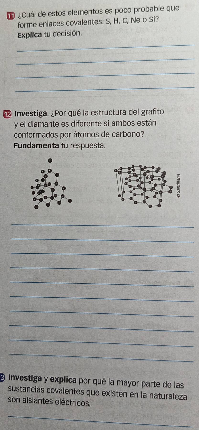 1 ¿Cuál de estos elementos es poco probable que 
forme enlaces covalentes: S, H, C, Ne o Si? 
Explica tu decisión. 
_ 
_ 
_ 
_ 
Investiga. ¿Por qué la estructura del grafito 
y el diamante es diferente si ambos están 
conformados por átomos de carbono? 
Fundamenta tu respuesta. 
_ 
_ 
_ 
_ 
_ 
_ 
_ 
_ 
_ 
_ 
@ Investiga y explica por qué la mayor parte de las 
sustancias covalentes que existen en la naturaleza 
son aislantes eléctricos. 
_