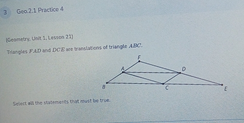 Geo.2.1 Practice 4 
(Geometry, Unit 1, Lesson 21) 
Triangles FAD and DCE are translations of triangle ABC. 
Select all the statements that must be true.