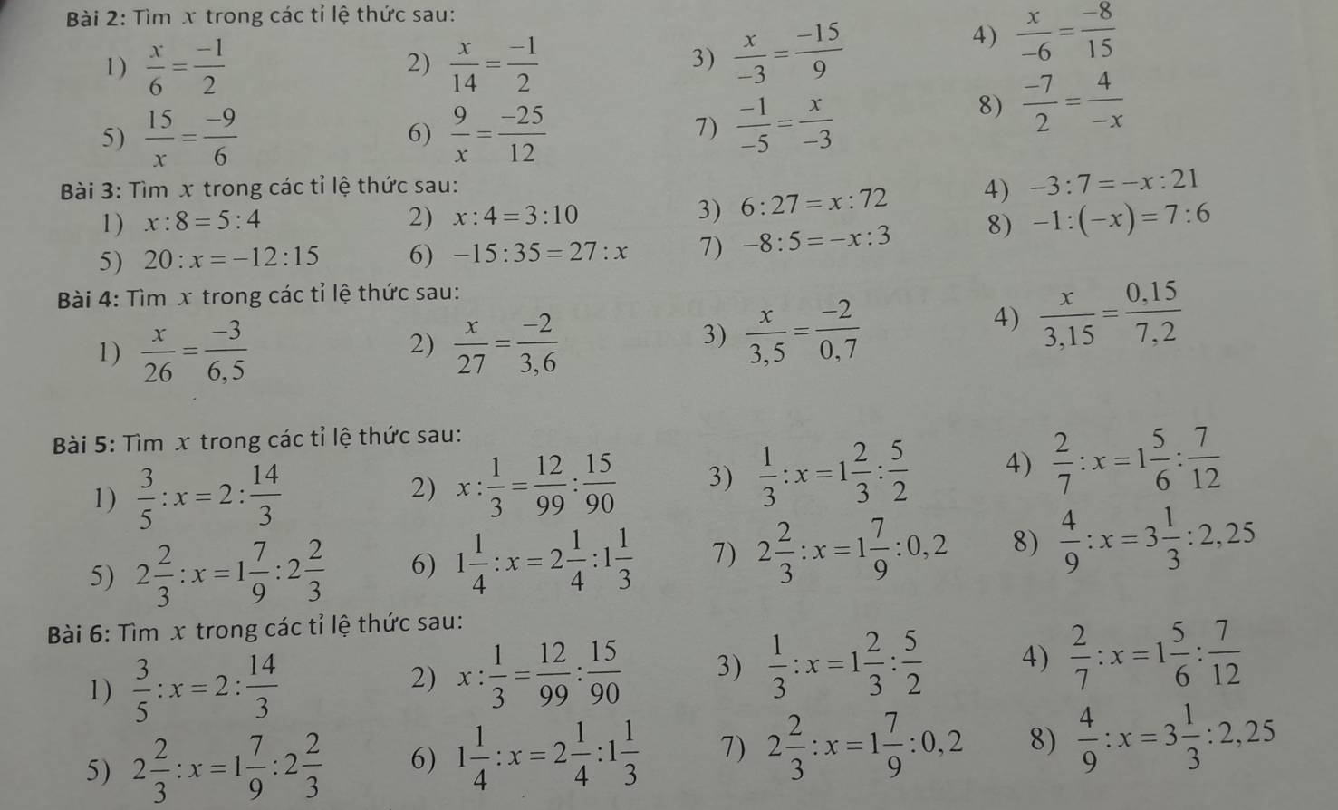 Tìm x trong các tỉ lệ thức sau:
1)  x/6 = (-1)/2  2)  x/14 = (-1)/2 
4)
3)  x/-3 = (-15)/9   x/-6 = (-8)/15 
5)  15/x = (-9)/6   9/x = (-25)/12 
8)  (-7)/2 = 4/-x 
6)
7)  (-1)/-5 = x/-3 
Bài 3: Tìm x trong các tỉ lệ thức sau:
1 ) x:8=5:4 2) x:4=3:10 3) 6:27=x:72 4) -3:7=-x:21
5) 20:x=-12:15 6) -15:35=27:x 7) -8:5=-x:3 8) -1:(-x)=7:6
Bài 4: Tìm x trong các tỉ lệ thức sau:
1)  x/26 = (-3)/6,5   x/27 = (-2)/3,6 
2)
3)  x/3,5 = (-2)/0,7 
4)  x/3,15 = (0,15)/7,2 
Bài 5: Tìm x trong các tỉ lệ thức sau:
1)  3/5 :x=2: 14/3 
2) x: 1/3 = 12/99 : 15/90  3)  1/3 :x=1 2/3 : 5/2  4)  2/7 :x=1 5/6 : 7/12 
5) 2 2/3 :x=1 7/9 :2 2/3  6) 1 1/4 :x=2 1/4 :1 1/3  7) 2 2/3 :x=1 7/9 :0,2 8)  4/9 :x=3 1/3 :2,25
Bài 6: Tìm x trong các tỉ lệ thức sau:
1)  3/5 :x=2: 14/3 
2) x: 1/3 = 12/99 : 15/90  3)  1/3 :x=1 2/3 : 5/2  4)  2/7 :x=1 5/6 : 7/12 
5) 2 2/3 :x=1 7/9 :2 2/3  6) 1 1/4 :x=2 1/4 :1 1/3  7) 2 2/3 :x=1 7/9 :0,2 8)  4/9 :x=3 1/3 :2,25