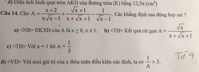 d) Diện tích hình quạt tròn AKD của đường tròn (K) bằng 12,5π (cm^2)
Câu 14. Cho A= (x+2)/xsqrt(x)-1 + (sqrt(x)+1)/x+sqrt(x)+1 - 1/sqrt(x)-1 . Các khẳng định sau đúng hay sai ?
a) DKXD của A là x≥ 0, x!= 1. b) ∠ TH>K ết quả rút gọn A= sqrt(x)/x+sqrt(x)+1 
c) ∠ TH>V ới x=1 thì A= 1/3 
d) ∠ VD>V6i mọi giá trị của x thỏa mãn điều kiện xác định, ta có  1/A >3.