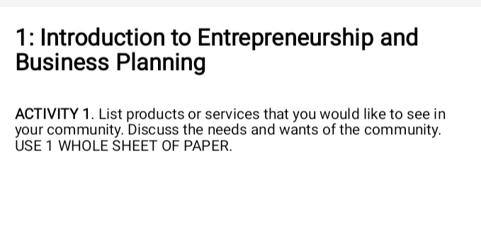 1: Introduction to Entrepreneurship and 
Business Planning 
ACTIVITY 1. List products or services that you would like to see in 
your community. Discuss the needs and wants of the community. 
USE 1 WHOLE SHEET OF PAPER.