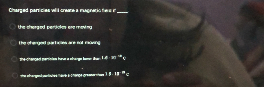 Charged particles will create a magnetic field if_
the charged particles are moving
the charged particles are not moving
the charged particles have a charge lower than 1.6· 10^(-19) C
the charged particles have a charge greater than 1.6· 10^(-19)C