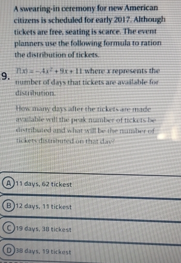 A swearing-in ceremony for new American
citizens is scheduled for early 2017. Although
tickets are free, seating is scarce. The event
planners use the following formula to ration
the distribution of tickets.
f(x)=-4x^2+9x+11 where x represents the
9. number of days that tickets are available for
distribution.
How many days after the tickets are made
available will the peak number of tickets be
distributed and what will be the number of
tickets distributed on that dav
A) 11 days, 62 tickest
B ) 12 days, 11 tickest
C ) 19 days, 38 tickest
D ) 38 days, 19 tickest