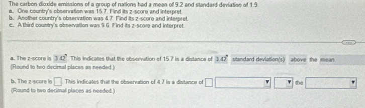 The carbon dioxide emissions of a group of nations had a mean of 9.2 and standard deviation of 1.9
a. One country's observation was 15.7. Find its z-score and interpret 
b. Another country's observation was 4.7. Find its z-score and interpret. 
c.. A.third country's observation was 9.6 Find its z-score and interpret 
a. The z-score is 342^7 This indicates that the observation of 15.7 is a distance of 3.42° standard deviation(s) above the mean. 
(Round to two decimal places as needed.) 
b. The z-score is □ This indicates that the observation of 4.7 is a distance of □
the 
(Round to two decimal places as needed.)