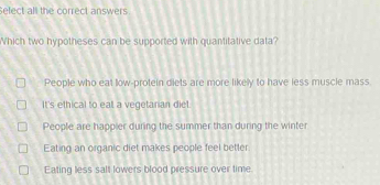 Sefect all the correct answers
Which two hypotheses can be supported with quantitative data?
People who eat low-protein diets are more likely to have less muscle mass.
It's ethical to eal a vegetarian diet.
People are happier during the summer than during the winte
Eating an organic diet makes people feel better
Eating less salt lowers blood pressure over time.