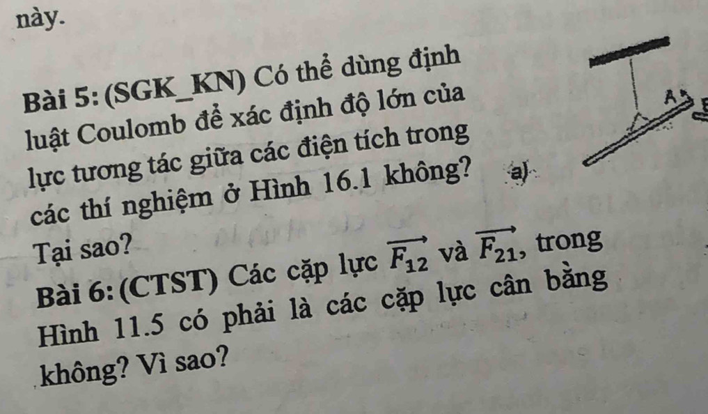 này. 
Bài 5: (SGK_KN) Có thể dùng định 
luật Coulomb để xác định độ lớn của 
A 
lực tương tác giữa các điện tích trong 
các thí nghiệm ở Hình 16.1 không? a) 
Tại sao? và vector F_21 , trong 
Bài 6: (CTST) Các cặp lực vector F_12
Hình 11.5 có phải là các cặp lực cân bằng 
không? Vì sao?