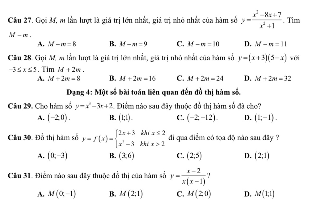 Gọi M, m lần lượt là giá trị lớn nhất, giá trị nhỏ nhất của hàm số y= (x^2-8x+7)/x^2+1 . Tìm
M-m.
B.
A. M-m=8 M-m=9 C. M-m=10 D. M-m=11
Câu 28. Gọi M, m lần lượt là giá trị lớn nhất, giá trị nhỏ nhất của hàm số y=(x+3)(5-x) với
-3≤ x≤ 5. Tìm M+2m.
A. M+2m=8 B. M+2m=16 C. M+2m=24 D. M+2m=32
Dạng 4: Một số bài toán liên quan đến đồ thị hàm số.
Câu 29. Cho hàm số y=x^3-3x+2. Điểm nào sau đây thuộc đồ thị hàm số đã cho?
A. (-2;0). B. (1;1). C. (-2;-12). D. (1;-1). 
Câu 30. Đồ thị hàm số y=f(x)=beginarrayl 2x+3khix≤ 2 x^2-3khix>2endarray. đi qua điểm có tọa độ nào sau đây ?
A. (0;-3) B. (3;6) C. (2;5) D. (2;1)
Câu 31. Điểm nào sau đây thuộc đồ thị của hàm số y= (x-2)/x(x-1)  ?
A. M(0;-1) B. M(2;1) C. M(2;0) D. M(1;1)