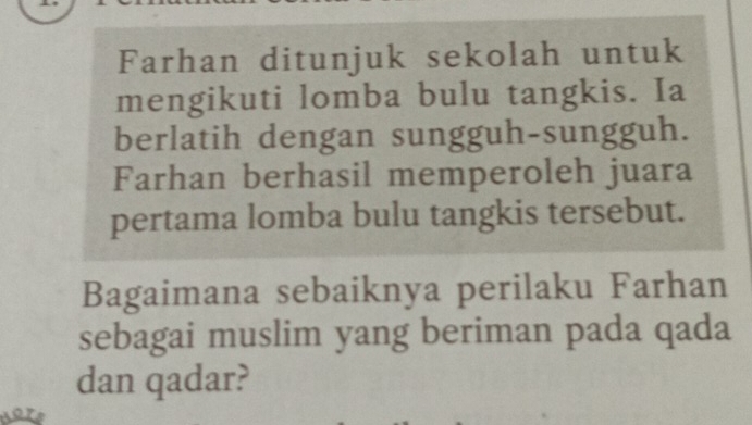 Farhan ditunjuk sekolah untuk 
mengikuti lomba bulu tangkis. Ia 
berlatih dengan sungguh-sungguh. 
Farhan berhasil memperoleh juara 
pertama lomba bulu tangkis tersebut. 
Bagaimana sebaiknya perilaku Farhan 
sebagai muslim yang beriman pada qada 
dan qadar?