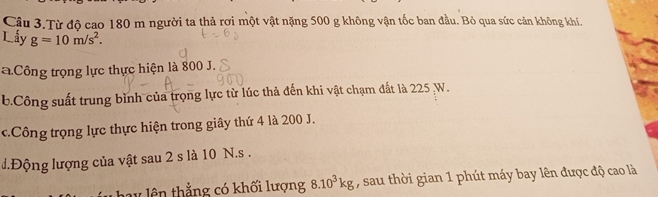 Cậu 3.Từ độ cao 180 m người ta thả rơi một vật nặng 500 g không vận tốc ban đầu. Bỏ qua sức cản không khí.
Lấy g=10m/s^2. 
aCông trọng lực thực hiện là 800 J.
b.Công suất trung bình của trọng lực từ lúc thả đến khi vật chạm đất là 225 W.
c.Công trọng lực thực hiện trong giây thứ 4 là 200 J.
d.Động lượng của vật sau 2 s là 10 N.s.
* lên thẳng có khối lượng 8.10^3kg , sau thời gian 1 phút máy bay lên được độ cao là