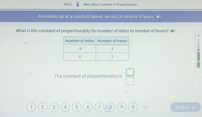 M2|L3 More About Constant of Proportionality 
Fernando ran at a constant speed. He ran 16 miles in 4 hours. 
What is the constant of proportionality for number of miles to number of hours? 
The constant of proportionality is  □ /□  .
1 2 3 4 5 6 7 18 9 0 Enter