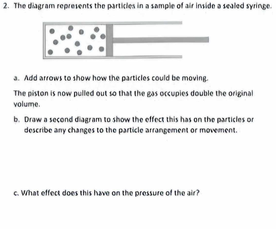 The diagram represents the particles in a sample of air inside a sealed syringe. 
a. Add arrows to show how the particles could be moving 
The piston is now pulled out so that the gas occuples double the original 
volume. 
b. Draw a second diagram to show the effect this has on the particles or 
describe any changes to the particle arrangement or movement. 
c. What effect does this have on the pressure of the air?