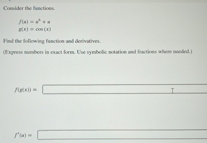 Consider the functions.
f(u)=u^6+u
g(x)=cos (x)
Find the following function and derivatives. 
(Express numbers in exact form. Use symbolic notation and fractions where needed.)
f(g(x))=□
□ 
f'(u)=□